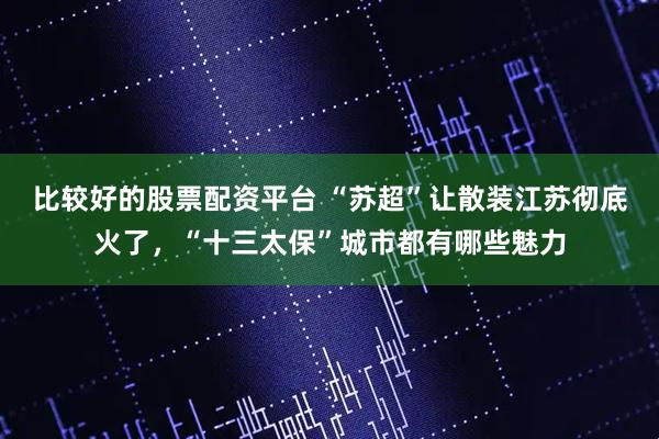 比较好的股票配资平台 “苏超”让散装江苏彻底火了，“十三太保”城市都有哪些魅力