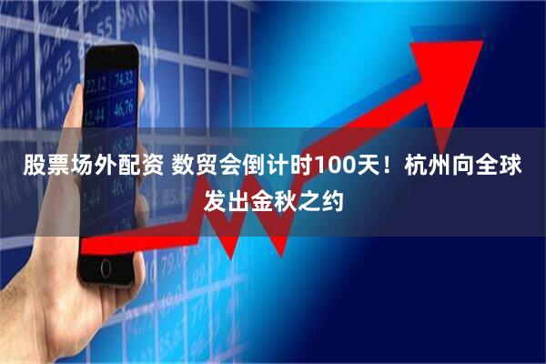 股票场外配资 数贸会倒计时100天！杭州向全球发出金秋之约