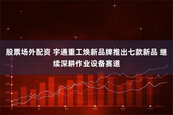 股票场外配资 宇通重工焕新品牌推出七款新品 继续深耕作业设备赛道