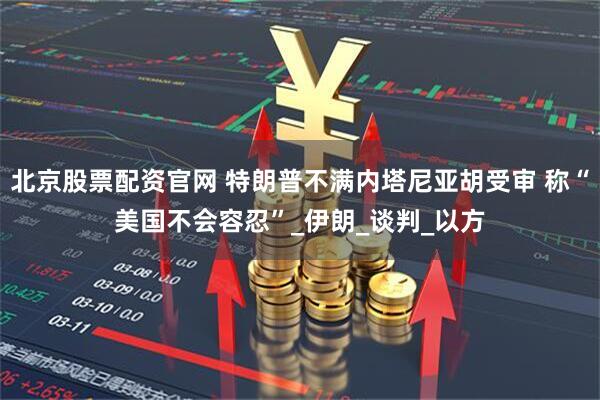 北京股票配资官网 特朗普不满内塔尼亚胡受审 称“美国不会容忍”_伊朗_谈判_以方