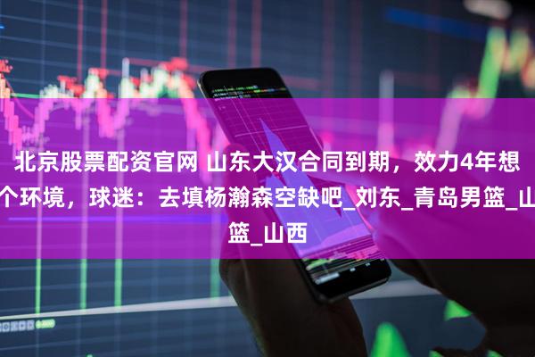 北京股票配资官网 山东大汉合同到期，效力4年想换个环境，球迷：去填杨瀚森空缺吧_刘东_青岛男篮_山西