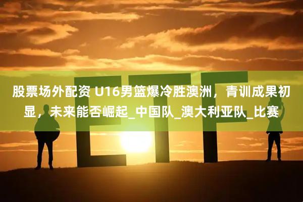 股票场外配资 U16男篮爆冷胜澳洲，青训成果初显，未来能否崛起_中国队_澳大利亚队_比赛