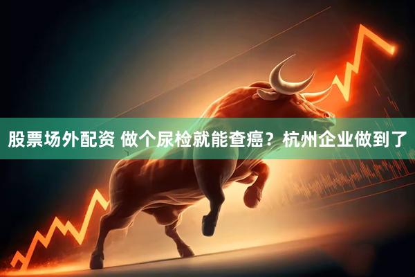 股票场外配资 做个尿检就能查癌？杭州企业做到了