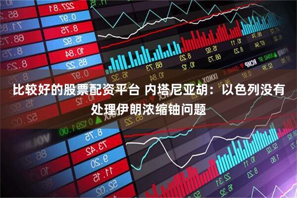 比较好的股票配资平台 内塔尼亚胡：以色列没有处理伊朗浓缩铀问题
