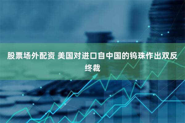 股票场外配资 美国对进口自中国的钨珠作出双反终裁
