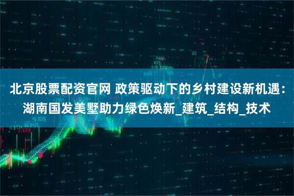 北京股票配资官网 政策驱动下的乡村建设新机遇：湖南国发美墅助力绿色焕新_建筑_结构_技术