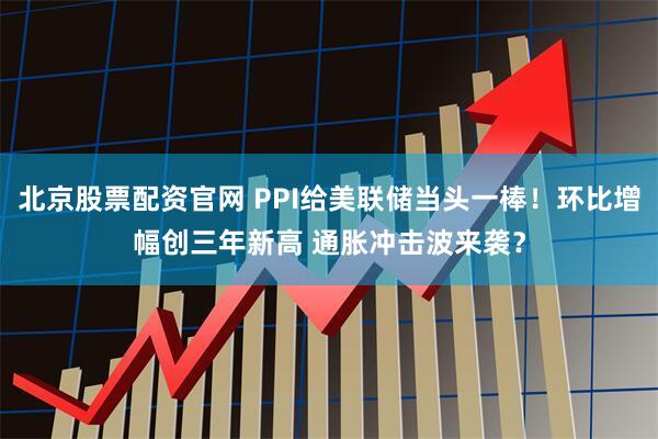 北京股票配资官网 PPI给美联储当头一棒！环比增幅创三年新高 通胀冲击波来袭？