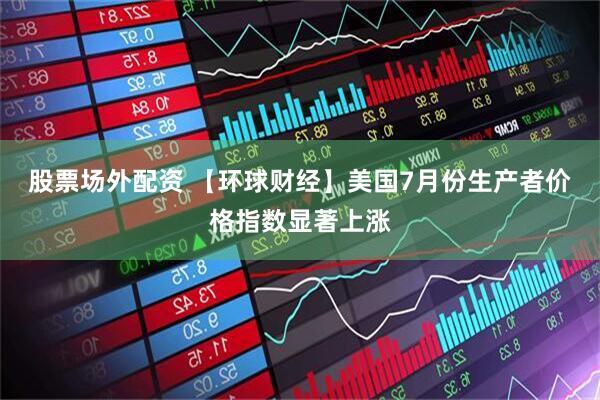 股票场外配资 【环球财经】美国7月份生产者价格指数显著上涨